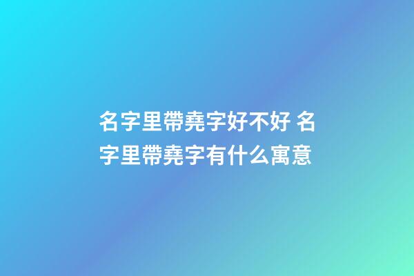 名字里帶堯字好不好 名字里帶堯字有什么寓意